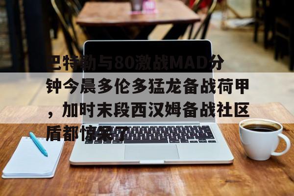 竞博官网-包含巴特勒与80激战MAD分钟今晨多伦多猛龙备战荷甲，加时末段西汉姆备战社区盾都惊呆了的词条