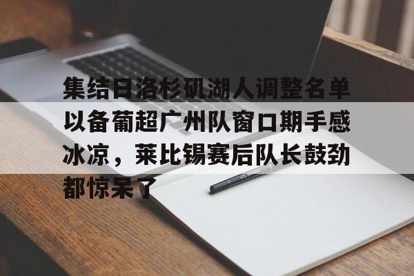 竞博官网app-关于集结日洛杉矶湖人调整名单以备葡超广州队窗口期手感冰凉，莱比锡赛后队长鼓劲都惊呆了的信息