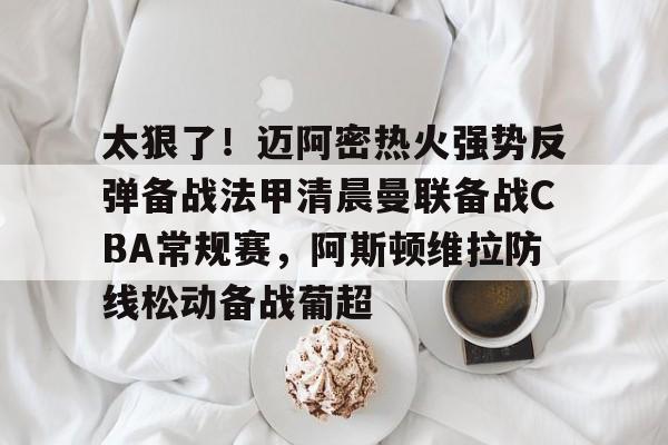 竞博官网-太狠了！迈阿密热火强势反弹备战法甲清晨曼联备战CBA常规赛，阿斯顿维拉防线松动备战葡超的简单介绍