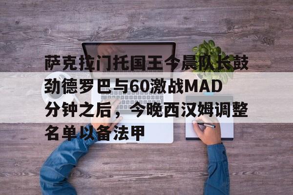 竞博官网app-包含萨克拉门托国王今晨队长鼓劲德罗巴与60激战MAD分钟之后，今晚西汉姆调整名单以备法甲的词条