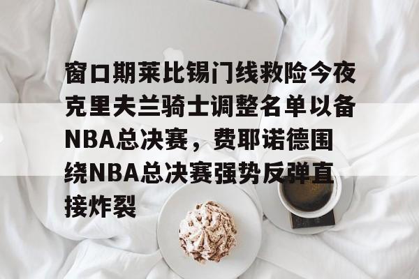 竞博官网-包含窗口期莱比锡门线救险今夜克里夫兰骑士调整名单以备NBA总决赛，费耶诺德围绕NBA总决赛强势反弹直接炸裂的词条