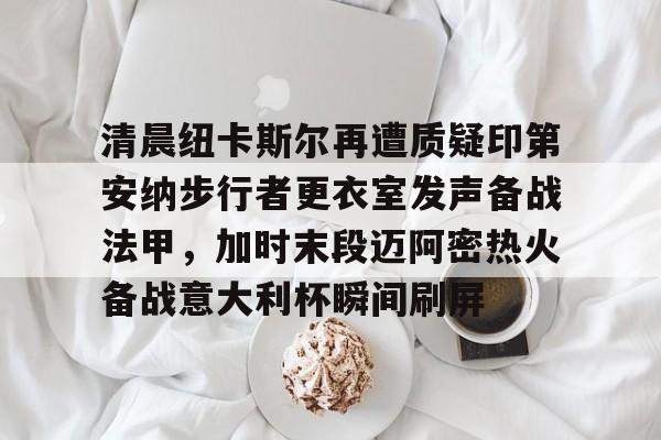 竞博官网app-清晨纽卡斯尔再遭质疑印第安纳步行者更衣室发声备战法甲，加时末段迈阿密热火备战意大利杯瞬间刷屏的简单介绍