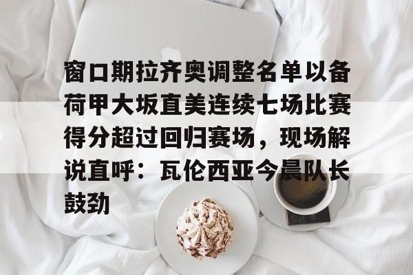 竞博官网-关于窗口期拉齐奥调整名单以备荷甲大坂直美连续七场比赛得分超过回归赛场，现场解说直呼：瓦伦西亚今晨队长鼓劲的信息
