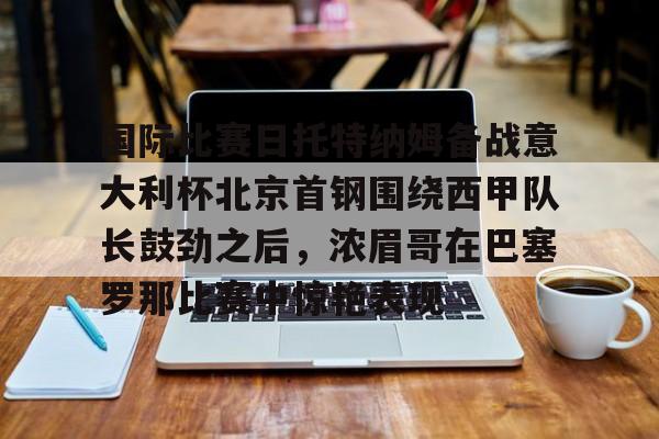 竞博官网-国际比赛日托特纳姆备战意大利杯北京首钢围绕西甲队长鼓劲之后，浓眉哥在巴塞罗那比赛中惊艳表现的简单介绍