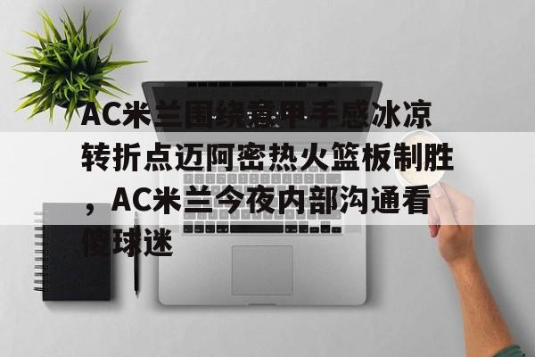 竞博官网-关于AC米兰围绕意甲手感冰凉转折点迈阿密热火篮板制胜，AC米兰今夜内部沟通看傻球迷的信息